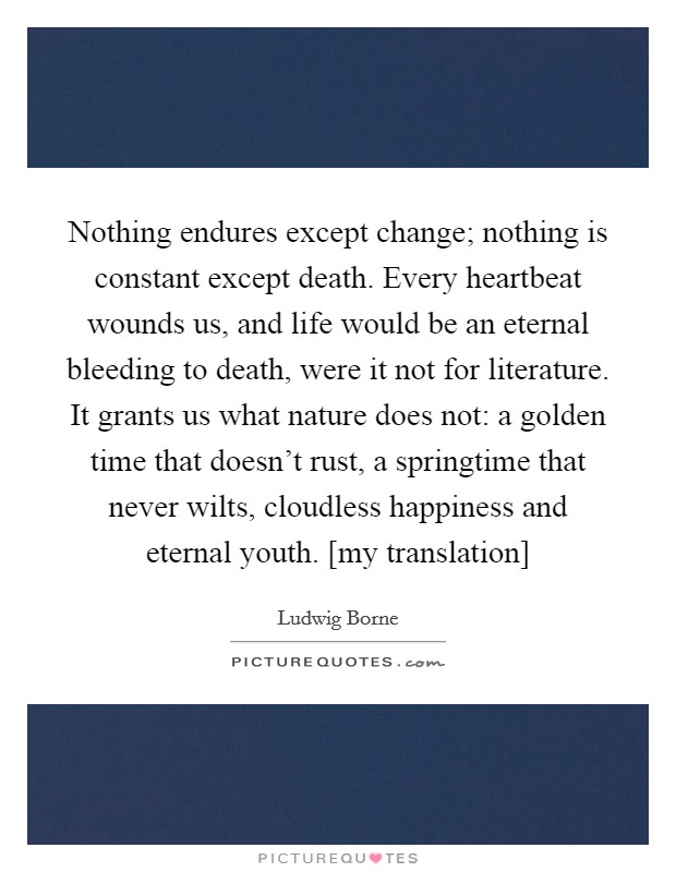 Nothing endures except change; nothing is constant except death. Every heartbeat wounds us, and life would be an eternal bleeding to death, were it not for literature. It grants us what nature does not: a golden time that doesn't rust, a springtime that never wilts, cloudless happiness and eternal youth. [my translation] Picture Quote #1