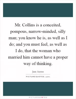 Mr. Collins is a conceited, pompous, narrow-minded, silly man; you know he is, as well as I do; and you must feel, as well as I do, that the woman who married him cannot have a proper way of thinking Picture Quote #1