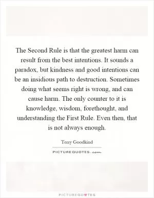 The Second Rule is that the greatest harm can result from the best intentions. It sounds a paradox, but kindness and good intentions can be an insidious path to destruction. Sometimes doing what seems right is wrong, and can cause harm. The only counter to it is knowledge, wisdom, forethought, and understanding the First Rule. Even then, that is not always enough Picture Quote #1