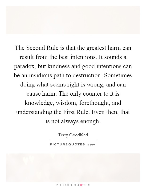 The Second Rule is that the greatest harm can result from the best intentions. It sounds a paradox, but kindness and good intentions can be an insidious path to destruction. Sometimes doing what seems right is wrong, and can cause harm. The only counter to it is knowledge, wisdom, forethought, and understanding the First Rule. Even then, that is not always enough Picture Quote #1