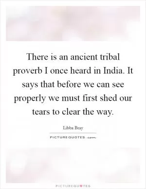 There is an ancient tribal proverb I once heard in India. It says that before we can see properly we must first shed our tears to clear the way Picture Quote #1