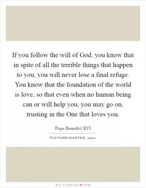 If you follow the will of God, you know that in spite of all the terrible things that happen to you, you will never lose a final refuge. You know that the foundation of the world is love, so that even when no human being can or will help you, you may go on, trusting in the One that loves you Picture Quote #1