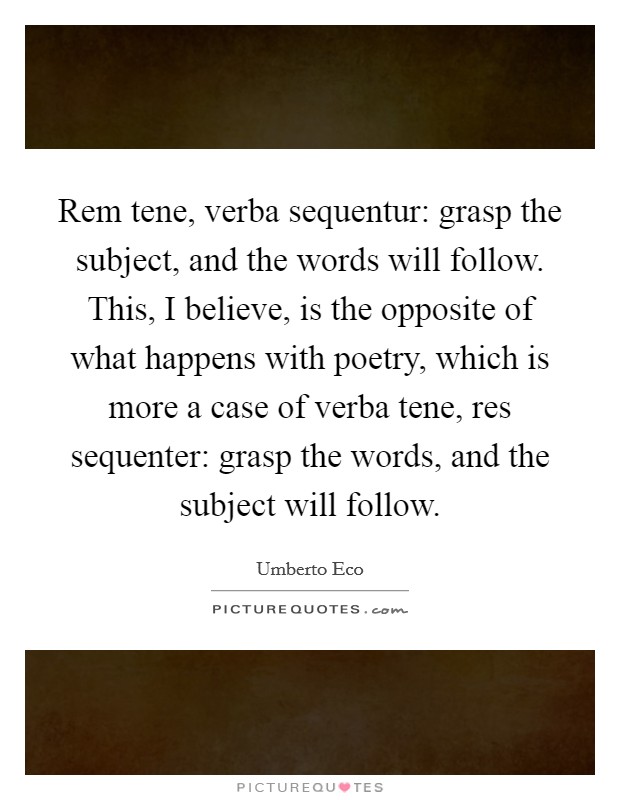 Rem tene, verba sequentur: grasp the subject, and the words will follow. This, I believe, is the opposite of what happens with poetry, which is more a case of verba tene, res sequenter: grasp the words, and the subject will follow Picture Quote #1