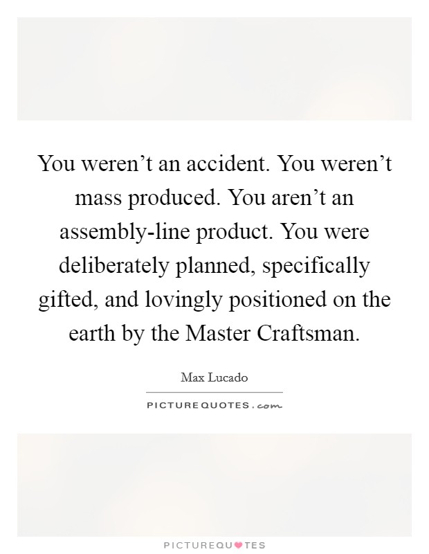You weren’t an accident. You weren’t mass produced. You aren’t an assembly-line product. You were deliberately planned, specifically gifted, and lovingly positioned on the earth by the Master Craftsman Picture Quote #1
