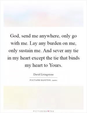 God, send me anywhere, only go with me. Lay any burden on me, only sustain me. And sever any tie in my heart except the tie that binds my heart to Yours Picture Quote #1