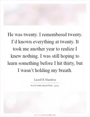 He was twenty. I remembered twenty. I’d known everything at twenty. It took me another year to realize I knew nothing. I was still hoping to learn something before I hit thirty, but I wasn’t holding my breath Picture Quote #1