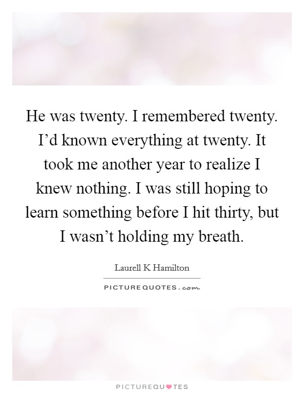 He was twenty. I remembered twenty. I'd known everything at twenty. It took me another year to realize I knew nothing. I was still hoping to learn something before I hit thirty, but I wasn't holding my breath Picture Quote #1