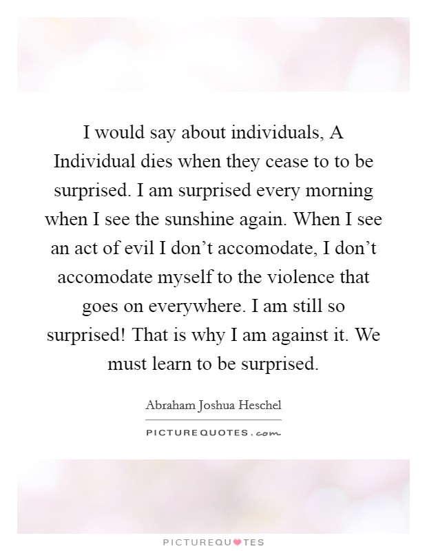 I would say about individuals, A Individual dies when they cease to to be surprised. I am surprised every morning when I see the sunshine again. When I see an act of evil I don't accomodate, I don't accomodate myself to the violence that goes on everywhere. I am still so surprised! That is why I am against it. We must learn to be surprised Picture Quote #1