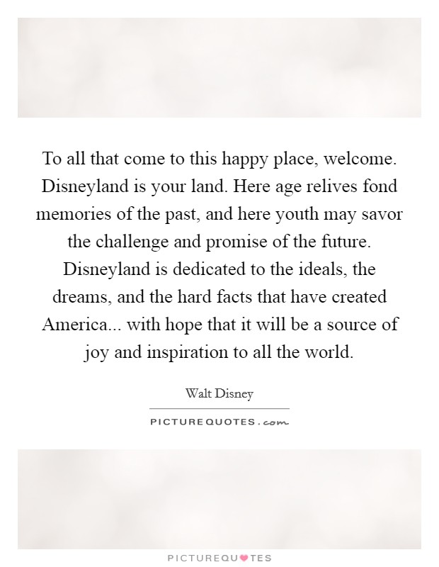 To all that come to this happy place, welcome. Disneyland is your land. Here age relives fond memories of the past, and here youth may savor the challenge and promise of the future. Disneyland is dedicated to the ideals, the dreams, and the hard facts that have created America... with hope that it will be a source of joy and inspiration to all the world Picture Quote #1