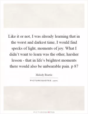 Like it or not, I was already learning that in the worst and darkest time, I would find specks of light, moments of joy. What I didn’t want to learn was the other, harsher lesson - that in life’s brightest moments there would also be unbearable pain. p 87 Picture Quote #1