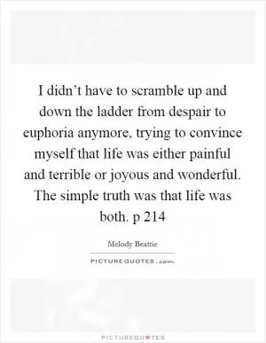 I didn’t have to scramble up and down the ladder from despair to euphoria anymore, trying to convince myself that life was either painful and terrible or joyous and wonderful. The simple truth was that life was both. p 214 Picture Quote #1