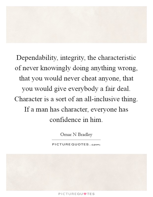 Dependability, integrity, the characteristic of never knowingly doing anything wrong, that you would never cheat anyone, that you would give everybody a fair deal. Character is a sort of an all-inclusive thing. If a man has character, everyone has confidence in him Picture Quote #1