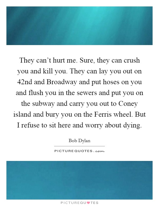 They can't hurt me. Sure, they can crush you and kill you. They can lay you out on 42nd and Broadway and put hoses on you and flush you in the sewers and put you on the subway and carry you out to Coney island and bury you on the Ferris wheel. But I refuse to sit here and worry about dying Picture Quote #1