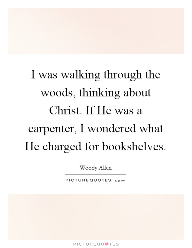 I was walking through the woods, thinking about Christ. If He was a carpenter, I wondered what He charged for bookshelves Picture Quote #1