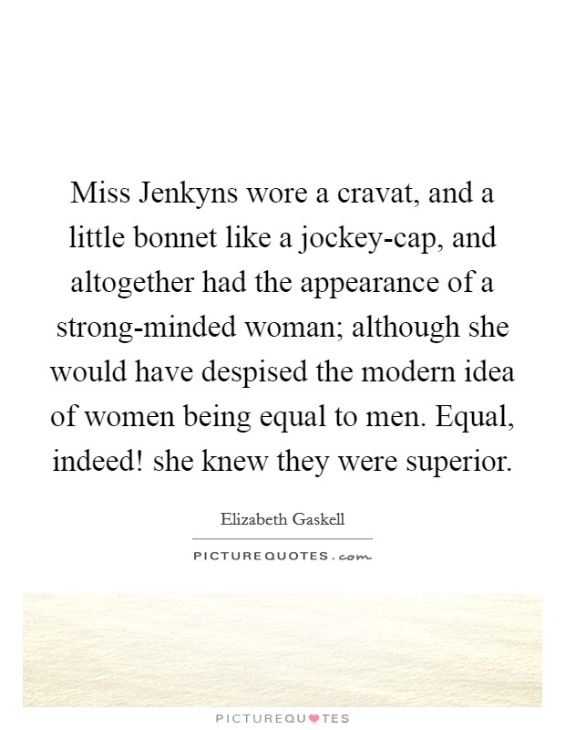 Miss Jenkyns wore a cravat, and a little bonnet like a jockey-cap, and altogether had the appearance of a strong-minded woman; although she would have despised the modern idea of women being equal to men. Equal, indeed! she knew they were superior Picture Quote #1