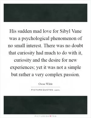 His sudden mad love for Sibyl Vane was a psychological phenomenon of no small interest. There was no doubt that curiosity had much to do with it, curiosity and the desire for new experiences; yet it was not a simple but rather a very complex passion Picture Quote #1