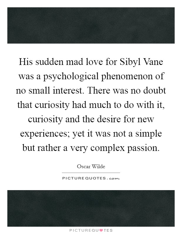 His sudden mad love for Sibyl Vane was a psychological phenomenon of no small interest. There was no doubt that curiosity had much to do with it, curiosity and the desire for new experiences; yet it was not a simple but rather a very complex passion Picture Quote #1