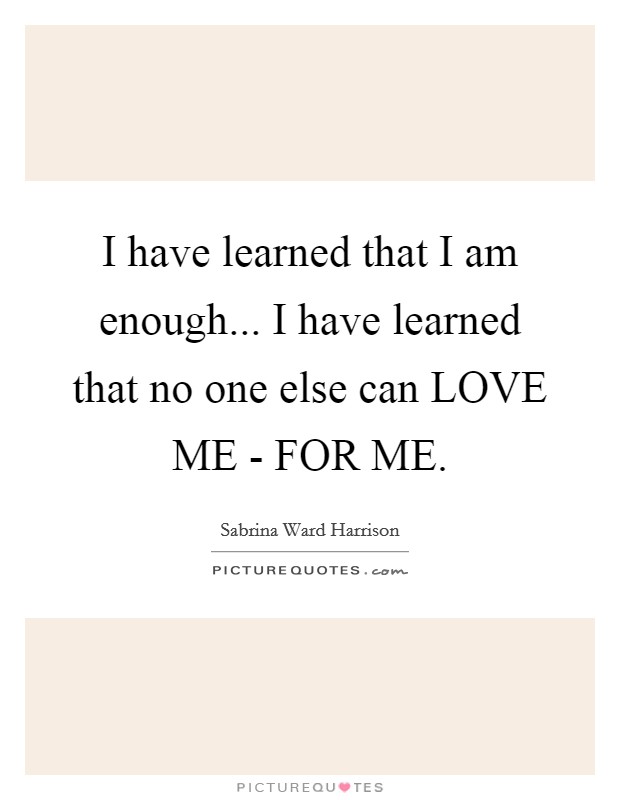 I have learned that I am enough... I have learned that no one else can LOVE ME - FOR ME Picture Quote #1