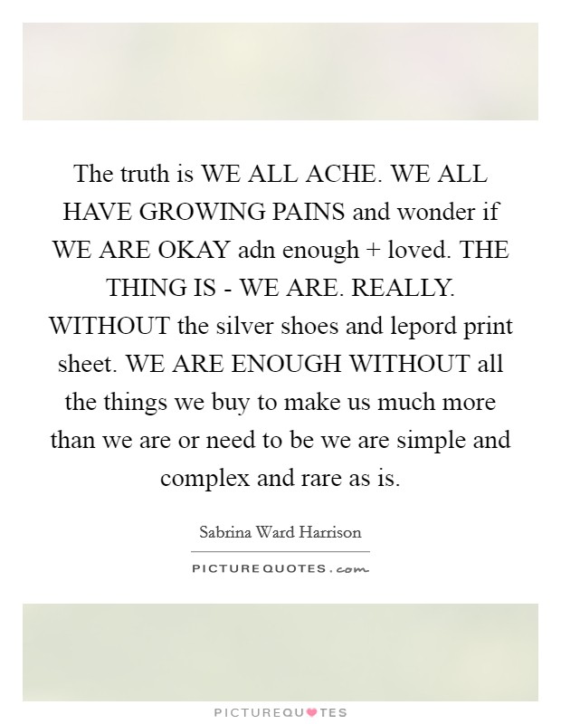 The truth is WE ALL ACHE. WE ALL HAVE GROWING PAINS and wonder if WE ARE OKAY adn enough   loved. THE THING IS - WE ARE. REALLY. WITHOUT the silver shoes and lepord print sheet. WE ARE ENOUGH WITHOUT all the things we buy to make us much more than we are or need to be we are simple and complex and rare as is Picture Quote #1