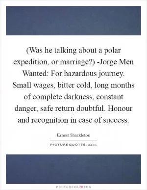 (Was he talking about a polar expedition, or marriage?) -Jorge Men Wanted: For hazardous journey. Small wages, bitter cold, long months of complete darkness, constant danger, safe return doubtful. Honour and recognition in case of success Picture Quote #1