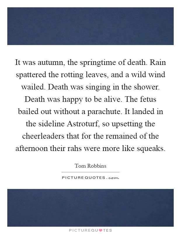 It was autumn, the springtime of death. Rain spattered the rotting leaves, and a wild wind wailed. Death was singing in the shower. Death was happy to be alive. The fetus bailed out without a parachute. It landed in the sideline Astroturf, so upsetting the cheerleaders that for the remained of the afternoon their rahs were more like squeaks Picture Quote #1