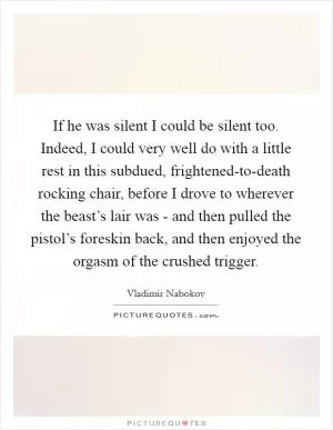If he was silent I could be silent too. Indeed, I could very well do with a little rest in this subdued, frightened-to-death rocking chair, before I drove to wherever the beast’s lair was - and then pulled the pistol’s foreskin back, and then enjoyed the orgasm of the crushed trigger Picture Quote #1