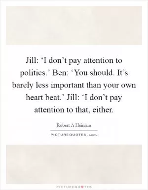 Jill: ‘I don’t pay attention to politics.’ Ben: ‘You should. It’s barely less important than your own heart beat.’ Jill: ‘I don’t pay attention to that, either Picture Quote #1