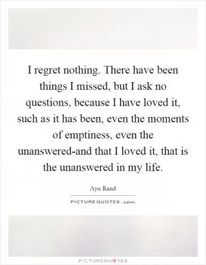 I regret nothing. There have been things I missed, but I ask no questions, because I have loved it, such as it has been, even the moments of emptiness, even the unanswered-and that I loved it, that is the unanswered in my life Picture Quote #1