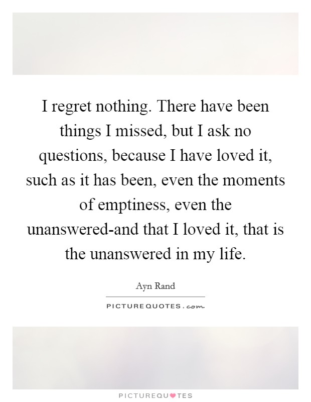 I regret nothing. There have been things I missed, but I ask no questions, because I have loved it, such as it has been, even the moments of emptiness, even the unanswered-and that I loved it, that is the unanswered in my life Picture Quote #1