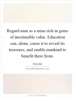 Regard man as a mine rich in gems of inestimable value. Education can, alone, cause it to reveal its treasures, and enable mankind to benefit there from Picture Quote #1