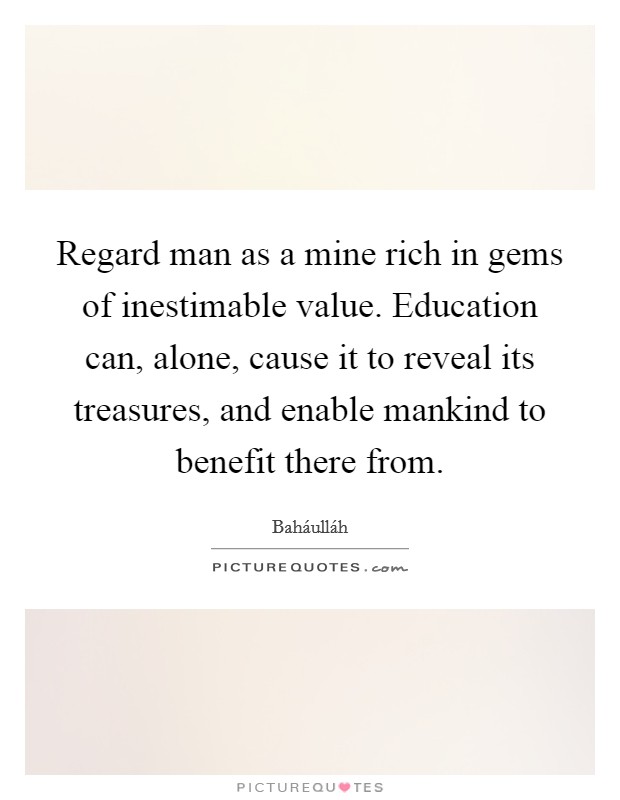 Regard man as a mine rich in gems of inestimable value. Education can, alone, cause it to reveal its treasures, and enable mankind to benefit there from Picture Quote #1