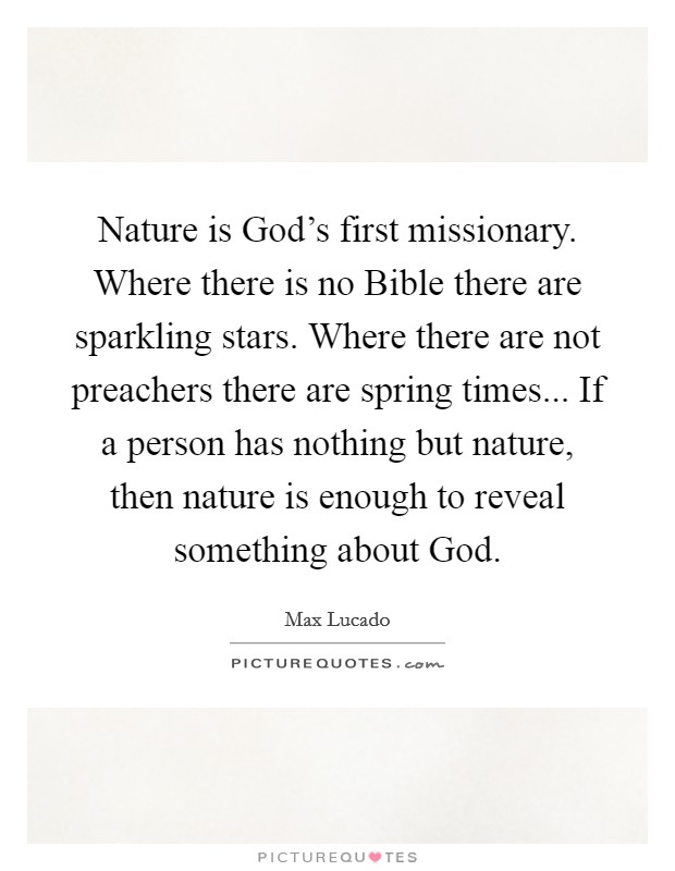 Nature is God's first missionary. Where there is no Bible there are sparkling stars. Where there are not preachers there are spring times... If a person has nothing but nature, then nature is enough to reveal something about God Picture Quote #1