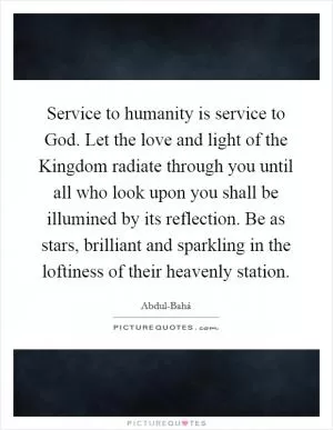 Service to humanity is service to God. Let the love and light of the Kingdom radiate through you until all who look upon you shall be illumined by its reflection. Be as stars, brilliant and sparkling in the loftiness of their heavenly station Picture Quote #1
