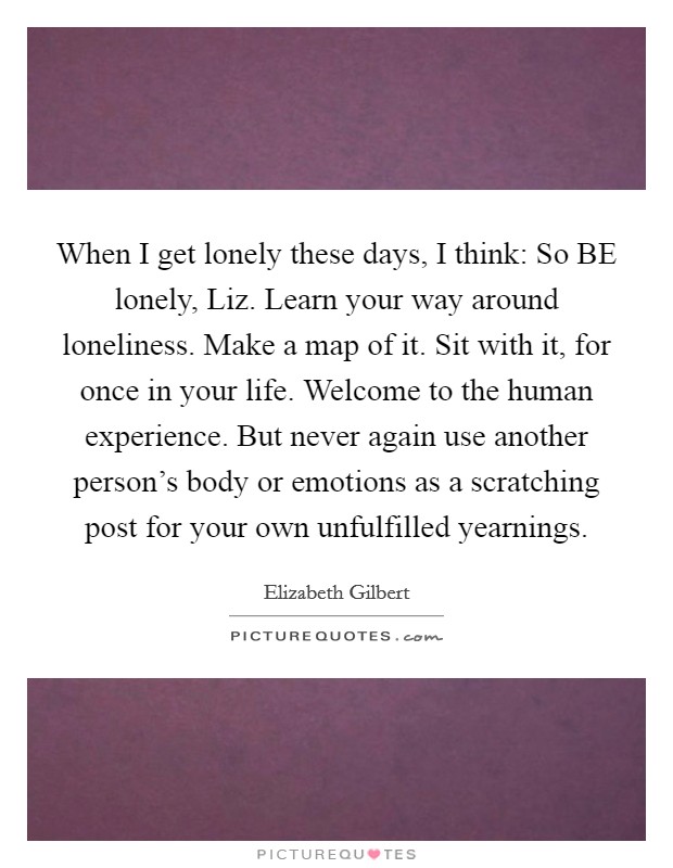 When I get lonely these days, I think: So BE lonely, Liz. Learn your way around loneliness. Make a map of it. Sit with it, for once in your life. Welcome to the human experience. But never again use another person's body or emotions as a scratching post for your own unfulfilled yearnings Picture Quote #1