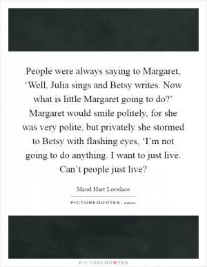 People were always saying to Margaret, ‘Well, Julia sings and Betsy writes. Now what is little Margaret going to do?’ Margaret would smile politely, for she was very polite, but privately she stormed to Betsy with flashing eyes, ‘I’m not going to do anything. I want to just live. Can’t people just live? Picture Quote #1