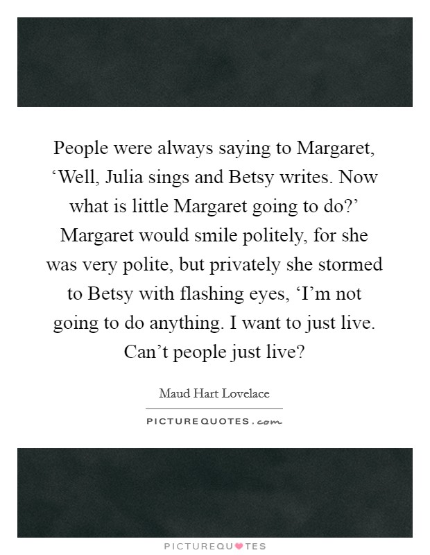 People were always saying to Margaret, ‘Well, Julia sings and Betsy writes. Now what is little Margaret going to do?' Margaret would smile politely, for she was very polite, but privately she stormed to Betsy with flashing eyes, ‘I'm not going to do anything. I want to just live. Can't people just live? Picture Quote #1