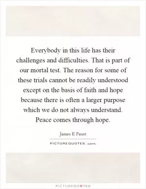 Everybody in this life has their challenges and difficulties. That is part of our mortal test. The reason for some of these trials cannot be readily understood except on the basis of faith and hope because there is often a larger purpose which we do not always understand. Peace comes through hope Picture Quote #1