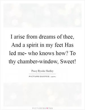 I arise from dreams of thee, And a spirit in my feet Has led me- who knows how? To thy chamber-window, Sweet! Picture Quote #1