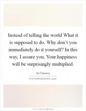 Instead of telling the world What it is supposed to do, Why don’t you immediately do it yourself? In this way, I assure you, Your happiness will be surprisingly multiplied Picture Quote #1