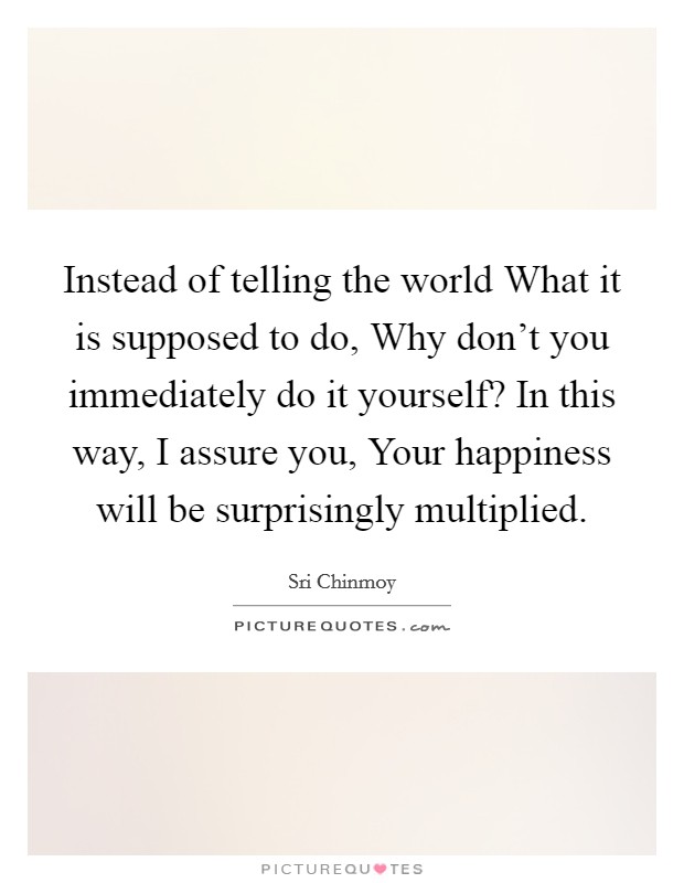 Instead of telling the world What it is supposed to do, Why don't you immediately do it yourself? In this way, I assure you, Your happiness will be surprisingly multiplied Picture Quote #1