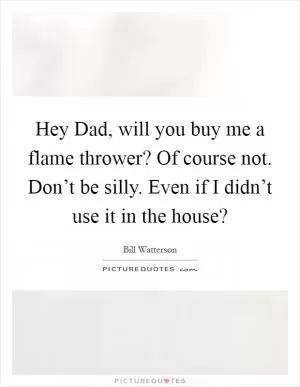 Hey Dad, will you buy me a flame thrower? Of course not. Don’t be silly. Even if I didn’t use it in the house? Picture Quote #1