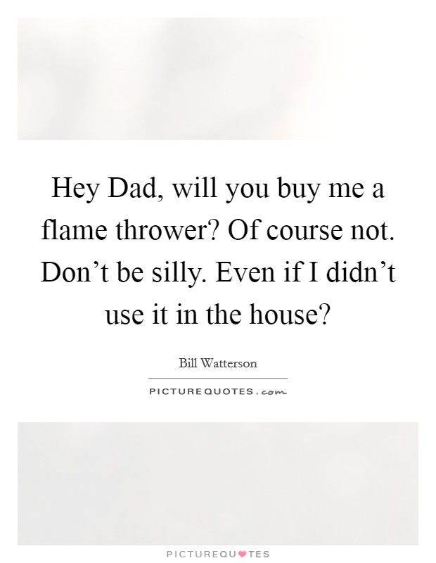 Hey Dad, will you buy me a flame thrower? Of course not. Don't be silly. Even if I didn't use it in the house? Picture Quote #1