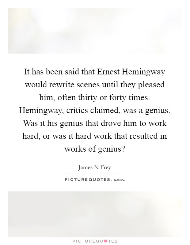 It has been said that Ernest Hemingway would rewrite scenes until they pleased him, often thirty or forty times. Hemingway, critics claimed, was a genius. Was it his genius that drove him to work hard, or was it hard work that resulted in works of genius? Picture Quote #1