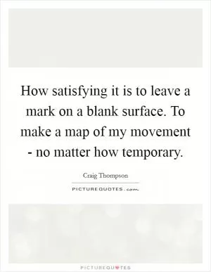 How satisfying it is to leave a mark on a blank surface. To make a map of my movement - no matter how temporary Picture Quote #1