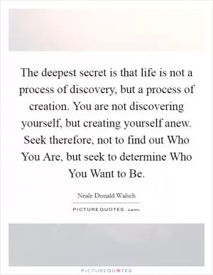 The deepest secret is that life is not a process of discovery, but a process of creation. You are not discovering yourself, but creating yourself anew. Seek therefore, not to find out Who You Are, but seek to determine Who You Want to Be Picture Quote #1
