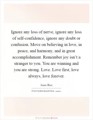 Ignore any loss of nerve, ignore any loss of self-confidence, ignore any doubt or confusion. Move on believing in love, in peace, and harmony, and in great accomplishment. Remember joy isn’t a stranger to you. You are winning and you are strong. Love. Love first, love always, love forever Picture Quote #1