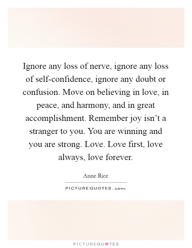 Ignore any loss of nerve, ignore any loss of self-confidence, ignore any doubt or confusion. Move on believing in love, in peace, and harmony, and in great accomplishment. Remember joy isn't a stranger to you. You are winning and you are strong. Love. Love first, love always, love forever Picture Quote #1