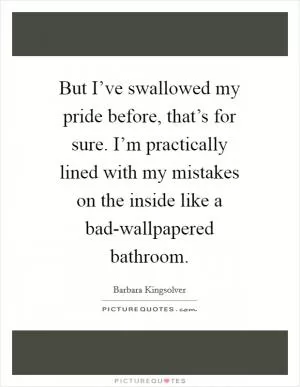But I’ve swallowed my pride before, that’s for sure. I’m practically lined with my mistakes on the inside like a bad-wallpapered bathroom Picture Quote #1