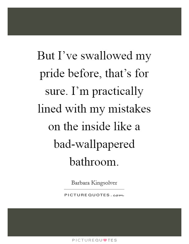 But I've swallowed my pride before, that's for sure. I'm practically lined with my mistakes on the inside like a bad-wallpapered bathroom Picture Quote #1