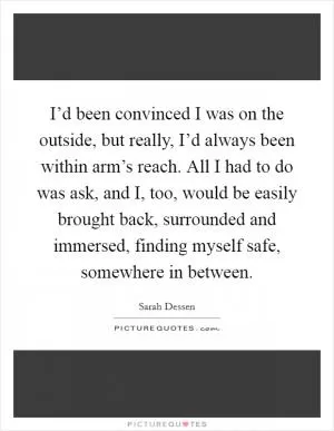 I’d been convinced I was on the outside, but really, I’d always been within arm’s reach. All I had to do was ask, and I, too, would be easily brought back, surrounded and immersed, finding myself safe, somewhere in between Picture Quote #1
